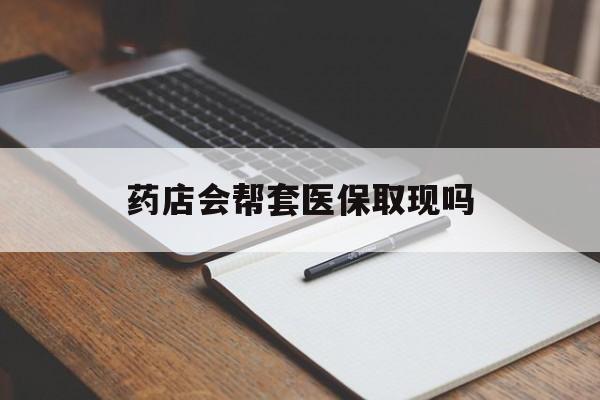改则最新药店会帮套医保取现吗方法分析(最方便真实的改则药店会帮你套现医保卡吗方法)