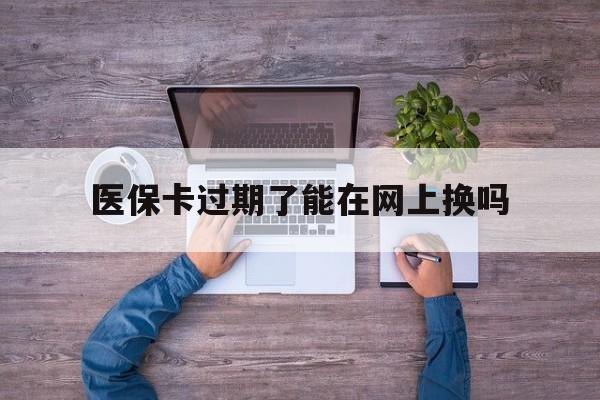 改则最新医保卡过期了能在网上换吗方法分析(最方便真实的改则医保卡到期可以网上办吗方法)